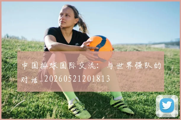 中国排球国际交流:与世界强队的对话_20260521201813
