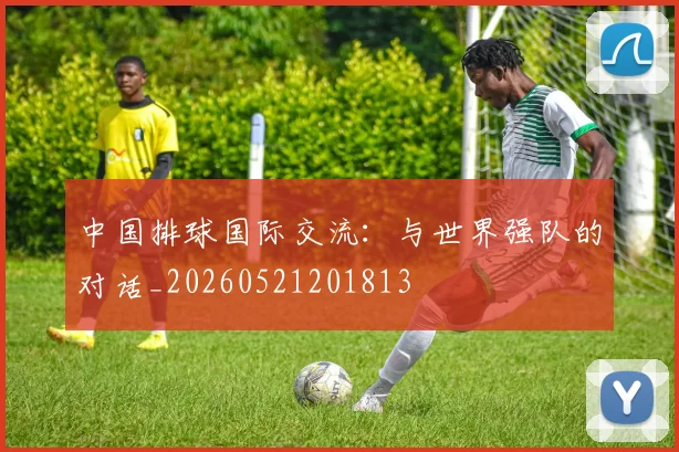 中国排球国际交流：与世界强队的对话_20260521201813