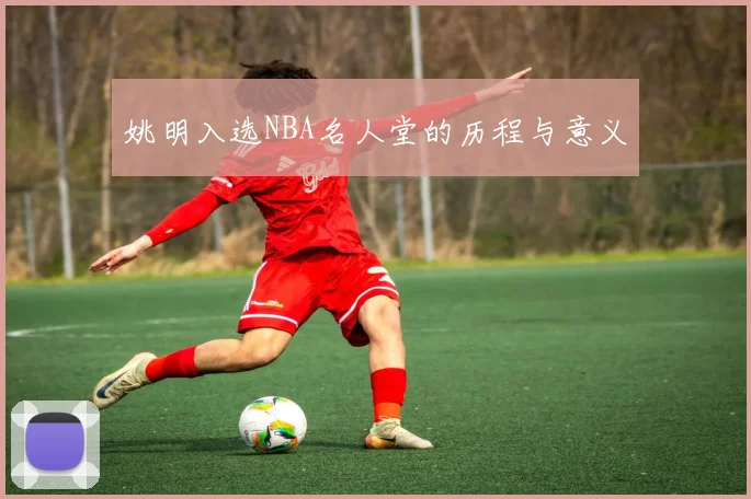 姚明入选NBA名人堂的历程与意义