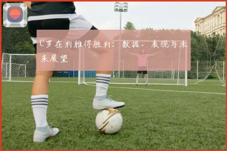 C罗在利雅得胜利:数据、表现与未来展望