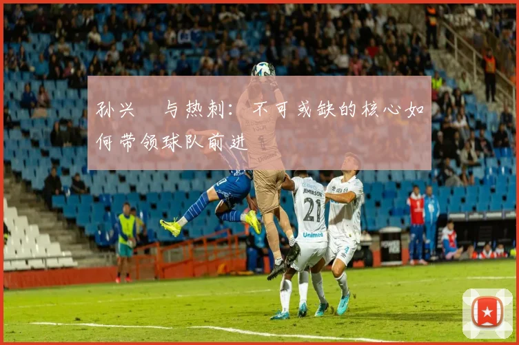 孙兴慜与热刺:不可或缺的核心如何带领球队前进