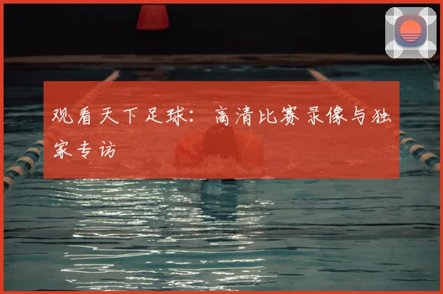 观看天下足球:高清比赛录像与独家专访