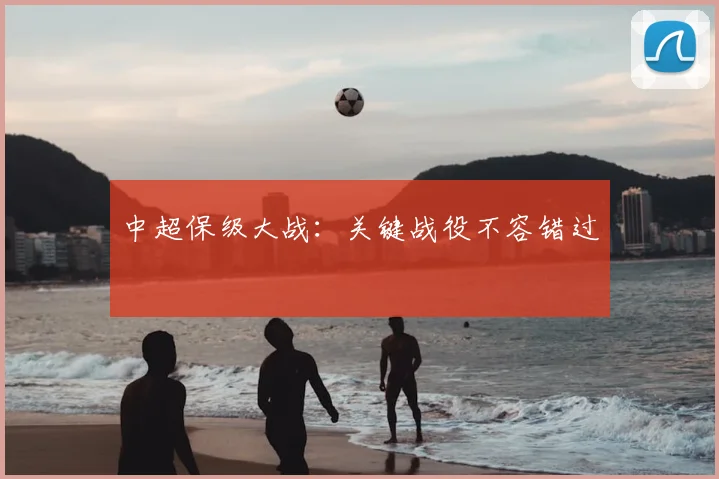 中超保级大战:关键战役不容错过