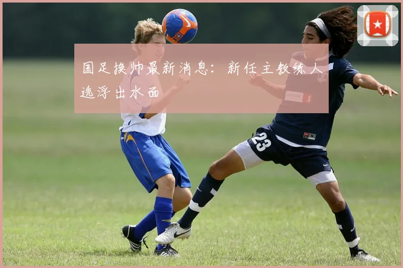 国足换帅最新消息:新任主教练人选浮出水面
